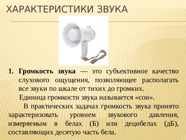 ХАРАКТЕРИСТИКИ ЗВУКА Громкость звука — это субъективное качество слухового ощущения, позволяющее располагать все звуки по шкале от тихих до громких.  Единица громкости звука называется «сон».  В практических задачах громкость звука принято характеризовать уровнем звукового давления, измеряемым в белах (Б) или децибелах (дБ), составляющих десятую часть бела. звуку, возникающему при листании газеты, соответствует уровень звукового давления порядка 20 дБ, звуку звонка будильника — примерно 80 дБ, двигателя самолёта — порядка 130 дБ (такой громкий звук вызывает у человека болевое ощущение). Весь диапазон воспринимаемых ухом звуковых волн соответствует громкости от 0 до 130 дБ. Установлены санитарные нормы для уровня допустимого шума(30-40 дБ).  