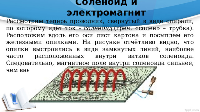 Соленоид и электромагнит   Рассмотрим теперь проводник, свёрнутый в виде спирали, по которому идёт ток –  соленоид  (греч. «солен» – трубка). Расположим вдоль его оси лист картона и посыплем его железными опилками. На рисунке отчётливо видно, что опилки выстроились в виде замкнутых линий, наиболее часто расположенных внутри витков соленоида. Следовательно, магнитное поле внутри соленоида сильнее, чем вне его. 
