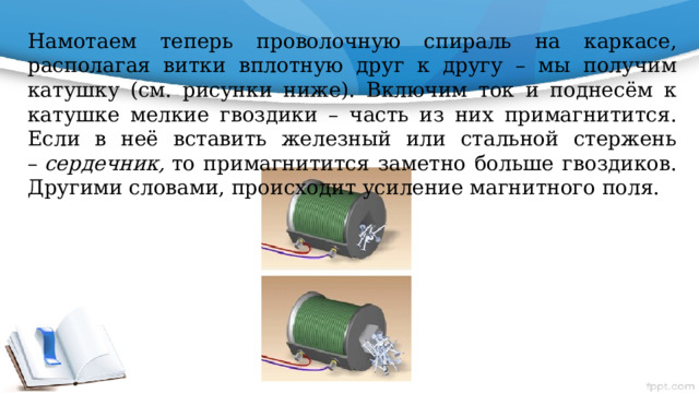 Намотаем теперь проволочную спираль на каркасе, располагая витки вплотную друг к другу – мы получим катушку (см. рисунки ниже). Включим ток и поднесём к катушке мелкие гвоздики – часть из них примагнитится. Если в неё вставить железный или стальной стержень –  сердечник,  то примагнитится заметно больше гвоздиков. Другими словами, происходит усиление магнитного поля. Рассмотрим другие причины, влияющие на силу магнитного действия электромагнита. Вспомним, что для наблюдения силовых линий поля прямого проводника мы использовали ток силой 5–10 А. При меньшей силе тока опилки будут плохо намагничиваться, и картинка получится нечёткой. Следовательно, магнитное поле электромагнита усиливается при увеличении силы тока в его проводнике. Кроме того, при одной и той же силе тока поле электромагнита можно усилить, увеличив число витков проводника в его обмотке. Это объясняется тем, что магнитные поля, создаваемые каждым из витков, накладываются друг на друга и тем самым образуют новое, более сильное магнитное поле.  