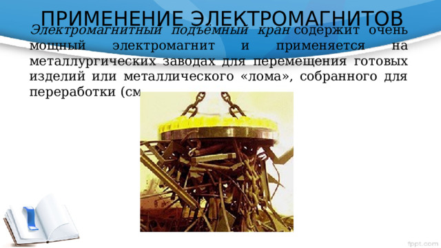 ПРИМЕНЕНИЕ ЭЛЕКТРОМАГНИТОВ Электромагнитный подъёмный кран  содержит очень мощный электромагнит и применяется на металлургических заводах для перемещения готовых изделий или металлического «лома», собранного для переработки (см. фото).       