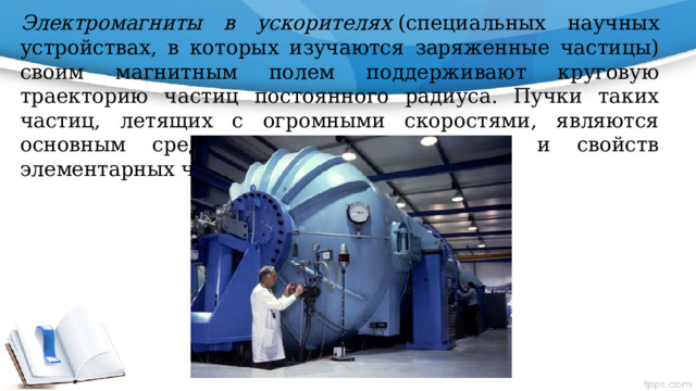 Электромагниты в ускорителях  (специальных научных устройствах, в которых изучаются заряженные частицы) своим магнитным полем поддерживают круговую траекторию частиц постоянного радиуса. Пучки таких частиц, летящих с огромными скоростями, являются основным средством изучения природы и свойств элементарных частиц 