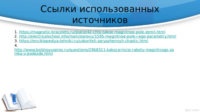 Ссылки использованных источников 1. https://magnetic-bracelets.ru/statie/42-chto-takoe-magnitnoe-pole-zemli.html  2. http://electricalschool.info/main/osnovy/1595-magnitnoe-pole-i-ego-parametry.html 3. https://enciklopediya-tehniki.ru/uskoriteli-zaryazhennyh-chastic.html  4. http://www.bolshoyvopros.ru/questions/2968311-kakoj-princip-raboty-magnitnogo-zamka-v-podezde.html 