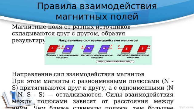 Правила взаимодействия магнитных полей   Магнитные поля от разных источников складываются друг с другом, образуя результирующее поле. Направление сил взаимодействия магнитов При этом магниты с разноименными полюсами (N - S) притягиваются друг к другу, а с одноименными (N – N, S - S) — отталкиваются. Силы взаимодействия между полюсами зависят от расстояния между ними. Чем ближе сдвинуты полюса, тем большее усилие возникает. 