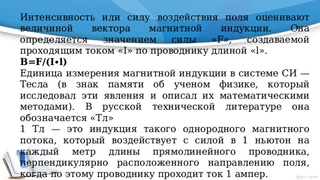 Интенсивность или силу воздействия поля оценивают величиной вектора магнитной индукции. Она определяется значением силы «F», создаваемой проходящим током «I» по проводнику длиной «l». В=F/(I∙l) Единица измерения магнитной индукции в системе СИ — Тесла (в знак памяти об ученом физике, который исследовал эти явления и описал их математическими методами). В русской технической литературе она обозначается «Тл» 1 Тл — это индукция такого однородного магнитного потока, который воздействует с силой в 1 ньютон на каждый метр длины прямолинейного проводника, перпендикулярно расположенного направлению поля, когда по этому проводнику проходит ток 1 ампер. 1Тл=1∙Н/(А∙м) Направление вектора В определяется по правилу левой руки. 