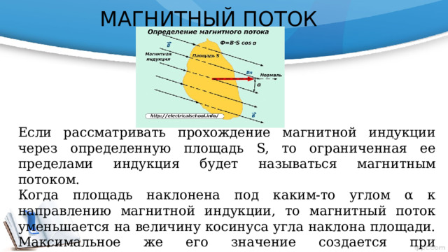 МАГНИТНЫЙ ПОТОК Если рассматривать прохождение магнитной индукции через определенную площадь S, то ограниченная ее пределами индукция будет называться магнитным потоком. Когда площадь наклонена под каким-то углом α к направлению магнитной индукции, то магнитный поток уменьшается на величину косинуса угла наклона площади. Максимальное же его значение создается при перпендикулярном расположении площади к ее пронизывающей индукции. Ф=В·S (вебер) Вб 