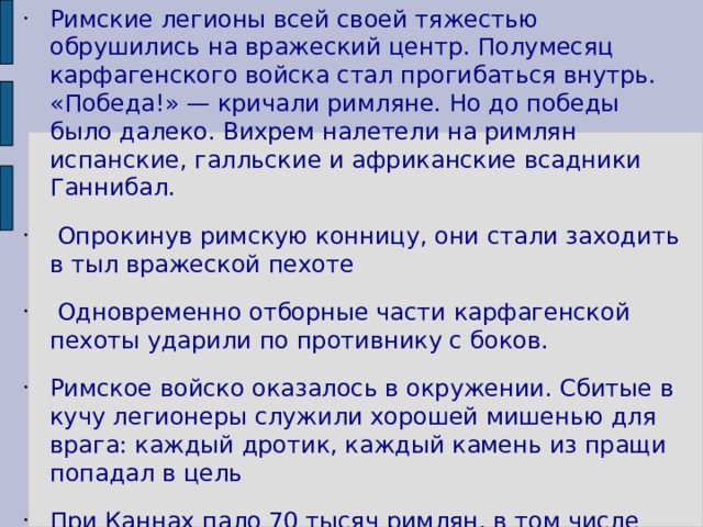 Римские легионы всей своей тяжестью обрушились на вражеский центр. Полумесяц карфагенского войска стал прогибаться внутрь. «Победа!» — кричали римляне. Но до победы было далеко. Вихрем налетели на римлян испанские, галльские и африканские всадники Ганнибал.  Опрокинув римскую конницу, они стали заходить в тыл вражеской пехоте  Одновременно отборные части карфагенской пехоты ударили по противнику с боков. Римское войско оказалось в окружении. Сбитые в кучу легионеры служили хорошей мишенью для врага: каждый дротик, каждый камень из пращи попадал в цель При Каннах пало 70 тысяч римлян, в том числе консул, так возражавший против битвы. 