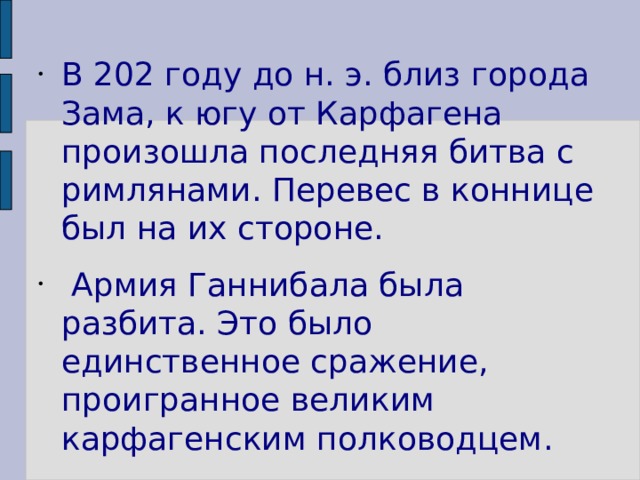 В 202 году до н. э. близ города Зама, к югу от Карфагена произошла последняя битва с римлянами. Перевес в коннице был на их стороне.  Армия Ганнибала была разбита. Это было единственное сражение, проигранное великим карфагенским полководцем. 