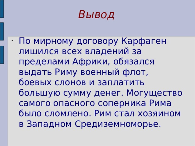 Вывод По мирному договору Карфаген лишился всех владений за пределами Африки, обязался выдать Риму военный флот, боевых слонов и заплатить большую сумму денег. Могущество самого опасного соперника Рима было сломлено. Рим стал хозяином в Западном Средиземноморье. 