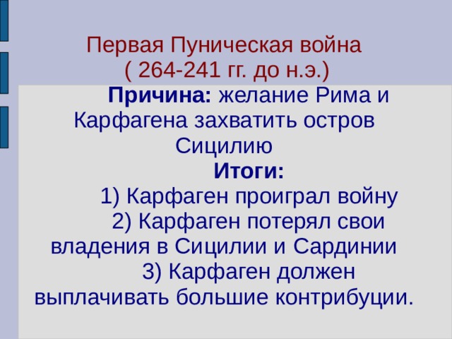 Первая Пуническая война  ( 264-241 гг. до н.э.)   Причина: желание Рима и Карфагена захватить остров Сицилию   Итоги:  1) Карфаген проиграл войну  2) Карфаген потерял свои владения в Сицилии и Сардинии  3) Карфаген должен выплачивать большие контрибуции. 