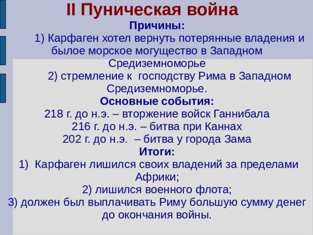 II Пуническая война  Причины:  1) Карфаген хотел вернуть потерянные владения и былое морское могущество в Западном Средиземноморье  2) стремление к господству Рима в Западном Средиземноморье.  Основные события:  218 г. до н.э. – вторжение войск Ганнибала  216 г. до н.э. – битва при Каннах  202 г. до н.э. – битва у города Зама  Итоги:  1) Карфаген лишился своих владений за пределами Африки;  2) лишился военного флота;  3) должен был выплачивать Риму большую сумму денег  до окончания войны. 