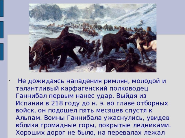  Не дожидаясь нападения римлян, молодой и талантливый карфагенский полководец Ганнибал первым нанес удар. Выйдя из Испании в 218 году до н. э. во главе отборных войск, он подошел пять месяцев спустя к Альпам. Воины Ганнибала ужаснулись, увидев вблизи громадные горы, покрытые ледниками. Хороших дорог не было, на перевалах лежал снег. 
