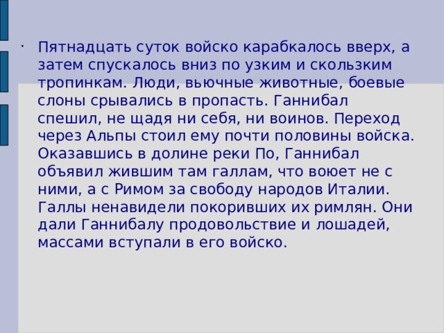 Пятнадцать суток войско карабкалось вверх, а затем спускалось вниз по узким и скользким тропинкам. Люди, вьючные животные, боевые слоны срывались в пропасть. Ганнибал спешил, не щадя ни себя, ни воинов. Переход через Альпы стоил ему почти половины войска. Оказавшись в долине реки По, Ганнибал объявил жившим там галлам, что воюет не с ними, а с Римом за свободу народов Италии. Галлы ненавидели покоривших их римлян. Они дали Ганнибалу продовольствие и лошадей, массами вступали в его войско. 