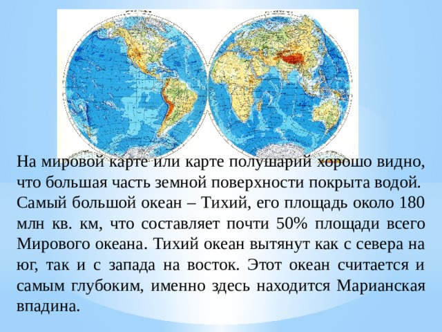 На мировой карте или карте полушарий хорошо видно, что большая часть земной поверхности покрыта водой. Самый большой океан – Тихий, его площадь около 180 млн кв. км, что составляет почти 50% площади всего Мирового океана. Тихий океан вытянут как с севера на юг, так и с запада на восток. Этот океан считается и самым глубоким, именно здесь находится Марианская впадина. 