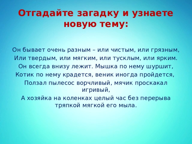 Отгадайте загадку и узнаете новую тему: Он бывает очень разным – или чистым, или грязным, Или твердым, или мягким, или тусклым, или ярким. Он всегда внизу лежит. Мышка по нему шуршит, Котик по нему крадется, веник иногда пройдется, Ползал пылесос ворчливый, мячик проскакал игривый, А хозяйка на коленках целый час без перерыва тряпкой мягкой его мыла. 
