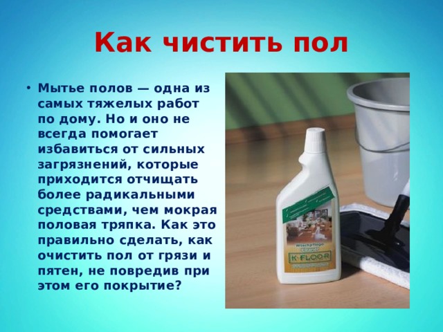 Как чистить пол Мытье полов — одна из самых тяжелых работ по дому. Но и оно не всегда помогает избавиться от сильных загрязнений, которые приходится отчищать более радикальными средствами, чем мокрая половая тряпка. Как это правильно сделать, как очистить пол от грязи и пятен, не повредив при этом его покрытие? 