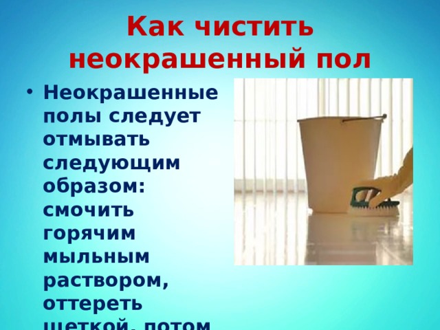 Как чистить неокрашенный пол Неокрашенные полы следует отмывать следующим образом: смочить горячим мыльным раствором, оттереть щеткой, потом сполоснуть и насухо вытереть тряпкой. 