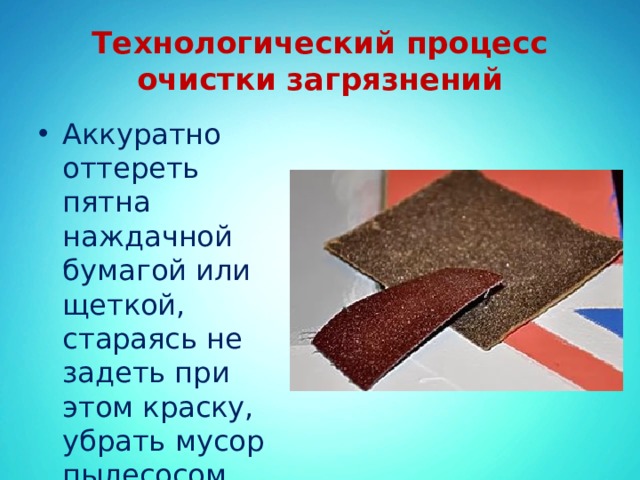 Технологический процесс очистки загрязнений Аккуратно оттереть пятна наждачной бумагой или щеткой, стараясь не задеть при этом краску, убрать мусор пылесосом. 