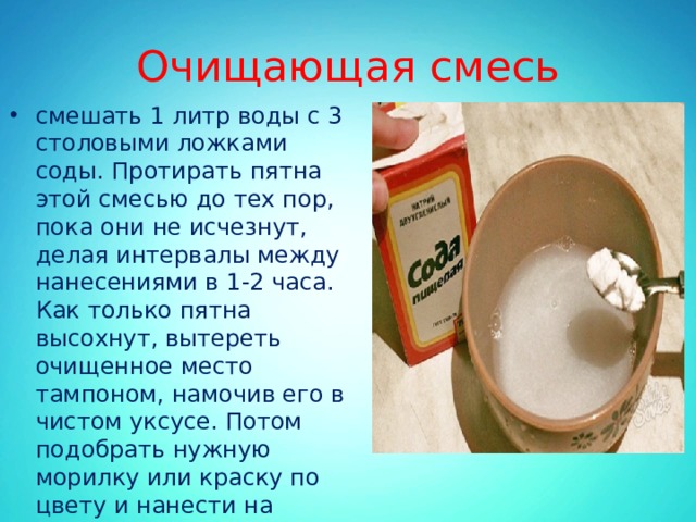 Очищающая смесь смешать 1 литр воды с 3 столовыми ложками соды. Протирать пятна этой смесью до тех пор, пока они не исчезнут, делая интервалы между нанесениями в 1-2 часа. Как только пятна высохнут, вытереть очищенное место тампоном, намочив его в чистом уксусе. Потом подобрать нужную морилку или краску по цвету и нанести на поверхность зачищенного пола. 