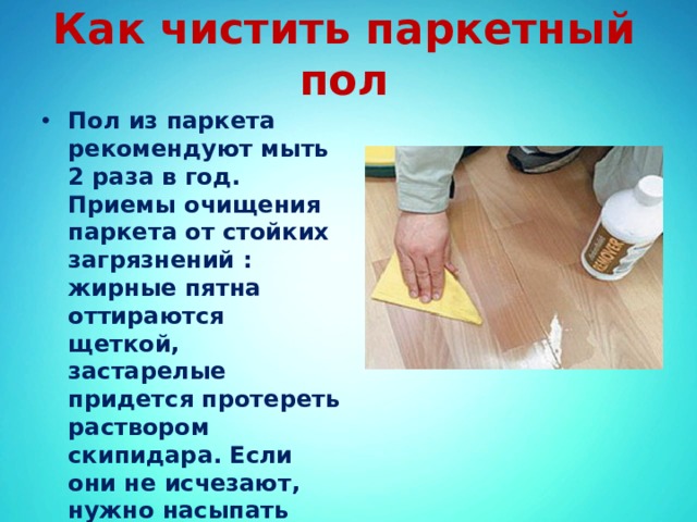 Как чистить паркетный пол Пол из паркета рекомендуют мыть 2 раза в год. Приемы очищения паркета от стойких загрязнений : жирные пятна оттираются щеткой, застарелые придется протереть раствором скипидара. Если они не исчезают, нужно насыпать тальк, закрыть бумагой и проглаживать негорячим утюгом. 