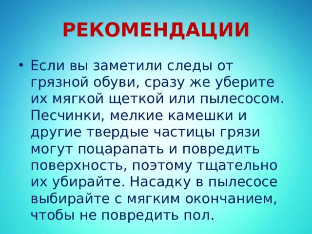 РЕКОМЕНДАЦИИ Если вы заметили следы от грязной обуви, сразу же уберите их мягкой щеткой или пылесосом. Песчинки, мелкие камешки и другие твердые частицы грязи могут поцарапать и повредить поверхность, поэтому тщательно их убирайте. Насадку в пылесосе выбирайте с мягким окончанием, чтобы не повредить пол . 