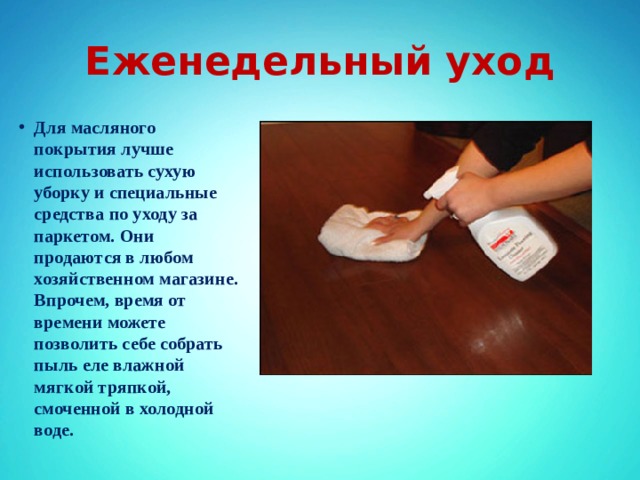 Еженедельный уход Для масляного покрытия лучше использовать сухую уборку и специальные средства по уходу за паркетом. Они продаются в любом хозяйственном магазине. Впрочем, время от времени можете позволить себе собрать пыль еле влажной мягкой тряпкой, смоченной в холодной воде. 