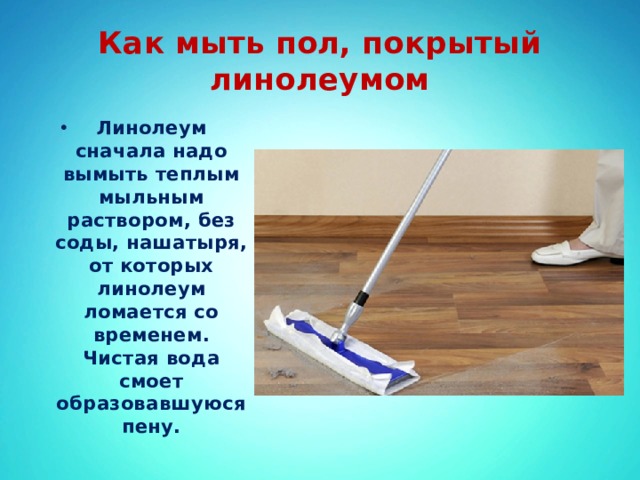 Как мыть пол, покрытый линолеумом Линолеум сначала надо вымыть теплым мыльным раствором, без соды, нашатыря, от которых линолеум ломается со временем. Чистая вода смоет образовавшуюся пену. 
