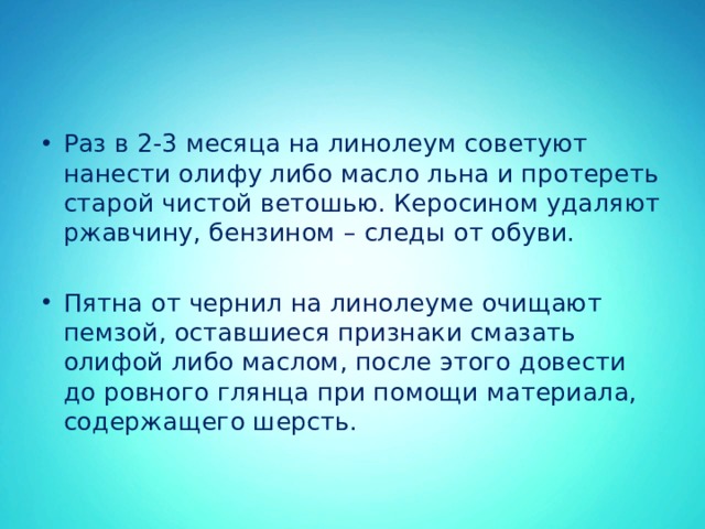 Раз в 2-3 месяца на линолеум советуют нанести олифу либо масло льна и протереть старой чистой ветошью. Керосином удаляют ржавчину, бензином – следы от обуви. Пятна от чернил на линолеуме очищают пемзой, оставшиеся признаки смазать олифой либо маслом, после этого довести до ровного глянца при помощи материала, содержащего шерсть. 