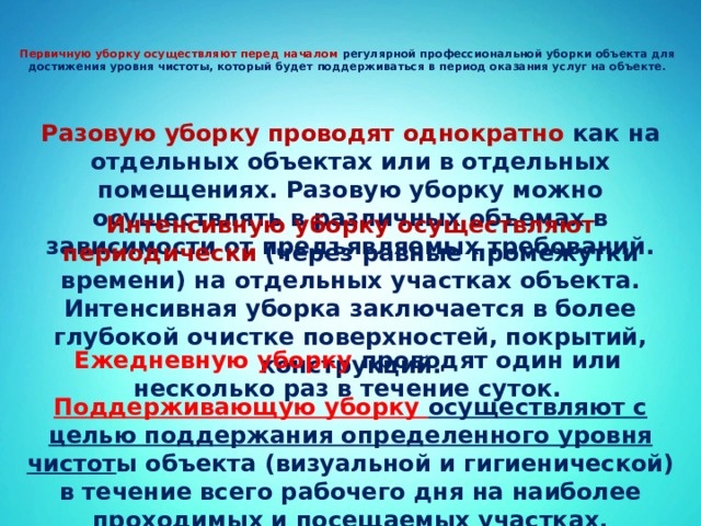   Первичную уборку осуществляют перед началом регулярной профессиональной уборки объекта для достижения уровня чистоты, который будет поддерживаться в период оказания услуг на объекте.     Разовую уборку проводят однократно как на отдельных объектах или в отдельных помещениях. Разовую уборку можно осуществлять в различных объемах в зависимости от предъявляемых требований.     Интенсивную уборку осуществляют периодически (через равные промежутки времени) на отдельных участках объекта. Интенсивная уборка заключается в более глубокой очистке поверхностей, покрытий, конструкций.    Ежедневную уборку проводят один или несколько раз в течение суток.     Поддерживающую уборку осуществляют с целью поддержания определенного уровня чистот ы объекта (визуальной и гигиенической) в течение всего рабочего дня на наиболее проходимых и посещаемых участках.   