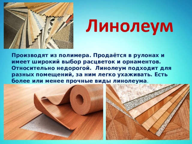 Производят из полимера. Продаётся в рулонах и имеет широкий выбор расцветок и орнаментов. Относительно недорогой. Линолеум подходит для разных помещений, за ним легко ухаживать. Есть более или менее прочные виды линолеума . 