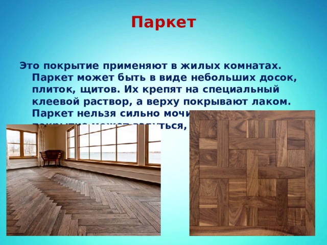 Паркет   Это покрытие применяют в жилых комнатах. Паркет может быть в виде небольших досок, плиток, щитов. Их крепят на специальный клеевой раствор, а верху покрывают лаком. Паркет нельзя сильно мочить – от этого покрытие может вздуться, покоробиться. 