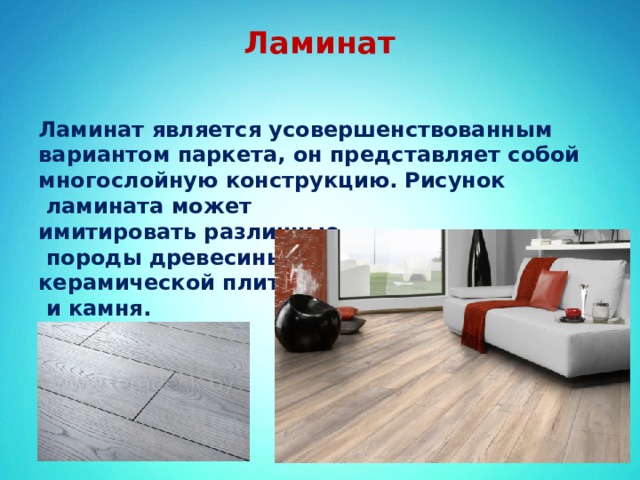 Ламинат   Ламинат является усовершенствованным вариантом паркета, он представляет собой многослойную конструкцию.   Рисунок  ламината может имитировать различные  породы древесины, керамической плитки  и камня. 