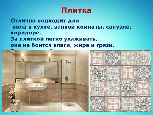 Плитка   Отлично подходит для  пола в кухне, ванной комнаты, санузле, коридоре. За плиткой легко ухаживать, она не боится влаги, жира и грязи. Единственный недостаток – хрупкость.  