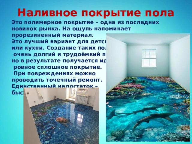 Наливное покрытие пола Это полимерное покрытие – одна из последних новинок рынка. На ощупь напоминает прорезиненный материал. Это лучший вариант для детской или кухни. Создание таких полов –  очень долгий и трудоёмкий процесс, но в результате получается идеально  ровное сплошное покрытие.  При повреждениях можно проводить точечный ремонт. Единственный недостаток – быстро выгорает на солнце 