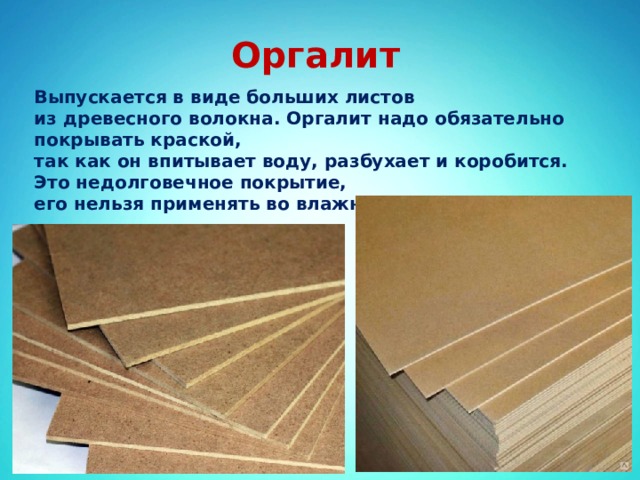 Оргалит Выпускается в виде больших листов из древесного волокна. Оргалит надо обязательно покрывать краской, так как он впитывает воду, разбухает и коробится. Это недолговечное покрытие, его нельзя применять во влажных помещениях. 