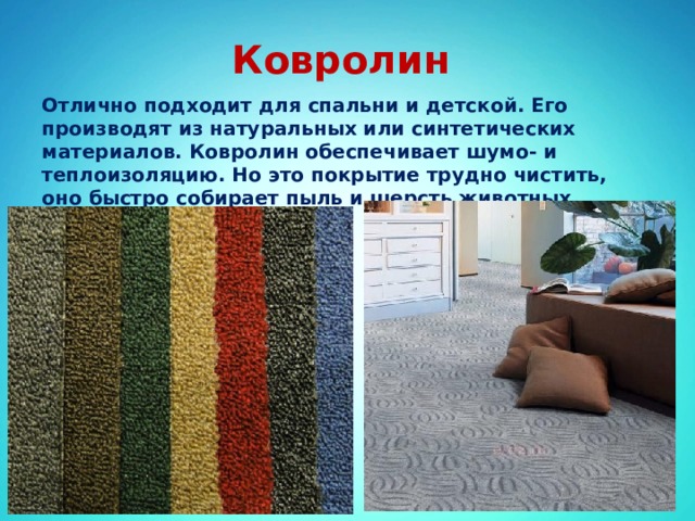 Ковролин Отлично подходит для спальни и детской. Его производят из натуральных или синтетических материалов. Ковролин обеспечивает шумо- и теплоизоляцию. Но это покрытие трудно чистить, оно быстро собирает пыль и шерсть животных. 
