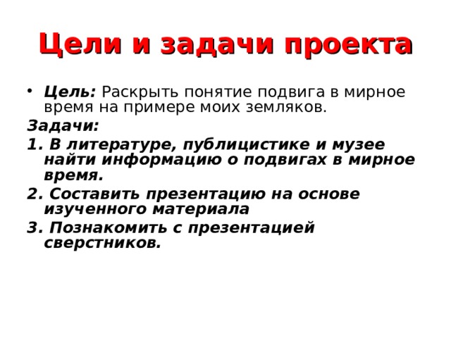Цели и задачи проекта Цель: Раскрыть понятие подвига в мирное время на примере моих земляков. Задачи: 1. В литературе, публицистике и музее найти информацию о подвигах в мирное время. 2. Составить презентацию на основе изученного материала 3. Познакомить с презентацией сверстников. 