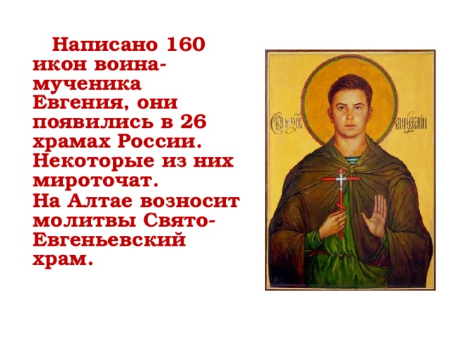  Написано 160 икон воина-мученика Евгения, они появились в 26 храмах России. Некоторые из них мироточат. На Алтае возносит молитвы Свято-Евгеньевский храм.     