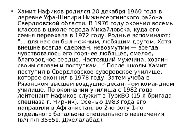 Хамит Нафиков родился 20 декабря 1960 года в деревне Уфа-Шигири Нижнесергинского района Свердловской области. В 1976 году окончил восемь классов в школе города Михайловска, куда его семья переехала в 1972 году. Родные вспоминают: ”... для нас он был нежным, любящим другом. Хотя внешне всегда сдержан, невозмутим — всегда чувствовалось его горячее любящее, смелое, благородное сердце. Настоящий мужчина, хозяин своим словам и поступкам...” После школы Хамит поступил в Свердловское суворовское училище, которое окончил в 1978 году. Затем учеба в Рязанском высшем воздушно-десантном командном училище. По окончании училища с 1982 года лейтенант Нафиков служит в ТуркВО (15-я бригада спецназа г. Чирчик). Осенью 1983 года его направили в Афганистан, во 2-ю роту 1-го отдельного батальона специального назначения (в/ч п/п 35651, Джелалабад). 