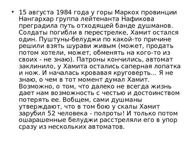 15 августа 1984 года у горы Маркох провинции Нангархар группа лейтенанта Нафикова преградила путь отходящей банде душманов. Солдаты погибли в перестрелке, Хамит остался один. Пуштуны-белуджи по какой-то причине решили взять шурави живым (может, продать потом хотели, может, обменять на кого-то из своих - не знаю). Патроны кончились, автомат заклинило, у Хамита остались саперная лопатка и нож. И началась кровавая круговерть… Я не знаю, о чем в тот момент думал Хамит. Возможно, о том, что далеко не всегда жизнь дает нам возможность с честью и достоинством потерять ее. Вобщем, сами душманы утверждают, что в том бою у скалы Хамит зарубил 52 человека - полроты! И только потом ошарашенные белуджи расстреляли его в упор сразу из нескольких автоматов. 