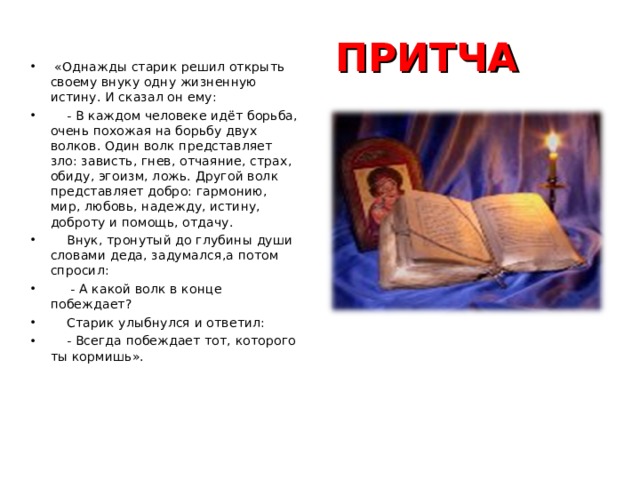 ПРИТЧА  «Однажды старик решил открыть своему внуку одну жизненную истину. И сказал он ему:  - В каждом человеке идёт борьба, очень похожая на борьбу двух волков. Один волк представляет зло: зависть, гнев, отчаяние, страх, обиду, эгоизм, ложь. Другой волк представляет добро: гармонию, мир, любовь, надежду, истину, доброту и помощь, отдачу.  Внук, тронутый до глубины души словами деда, задумался,а потом спросил:  - А какой волк в конце побеждает?  Старик улыбнулся и ответил:  - Всегда побеждает тот, которого ты кормишь». 