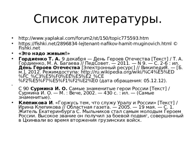Список литературы. http://www.yaplakal.com/forum2/st/150/topic775593.htm https://fishki.net/2896834-lejtenant-nafikov-hamit-muginovich.html © Fishki.net «Это надо живым!» Гордиенко Т. А.  9 декабря — День Героев Отечества [Текст] / Т. А. Гордиенко, М. А. Багаева // ПедСовет. — 2011. — N 9. — С. 2-6 : ил.  День Героев Отечества  [Электронный ресурс] // ВикипедиЯ. — [Б. м.], 2012. Режимдоступа: http://ru.wikipedia.org/wiki/%C4%E5%ED%FC_%C3%E5%F0%EE%E5%E2_%CE%F2%E5%F7%E5%F1%F2%E2%E0 (дата обращения: 05.12.12).  С 90  Сурмина И. О.  Самые знаменитые герои России [Текст] / Сурмина И. О. — М. : Вече, 2002. — 430 с. : ил. — (Самые знаменитые). Клепикова И . «Горжусь тем, что служу Уралу и России» [Текст] / Ирина Клепикова // Областная газета. — 2005. — 19 мая. — С. 1.  Житель Екатеринбурга С. Мыльников стал самым молодым Героем России. Высокое звание он получил за боевой подвиг, совершенный в Цхинвали во время вторжения грузинских войск.   