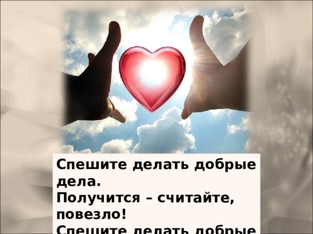 СПЕШИТЕ ДЕЛАТЬ ДОБРЫЕ ДЕЛА Спешите делать добрые дела. Получится – считайте, повезло! Спешите делать добрые дела, Чтоб не хватило времени на зло! Спешите делать добрые дела, Чтоб за свое добро любить других. Спешите делать добрые дела, Во имя утвержденья вас самих. Спешите делать добрые дела, Которые всегда идут не в счет. Спешите делать добрые дела, Когда к вам благодарность не придет. Спешите делать добрые дела, Но не копите в памяти обид. Хоть тот, кому вы сделали добро Вам этого по жизни не простит. Спешите делать добрые дела, Ни денег не сулящие, ни благ. Спешите делать добрые дела, Забыв на веки принцип 