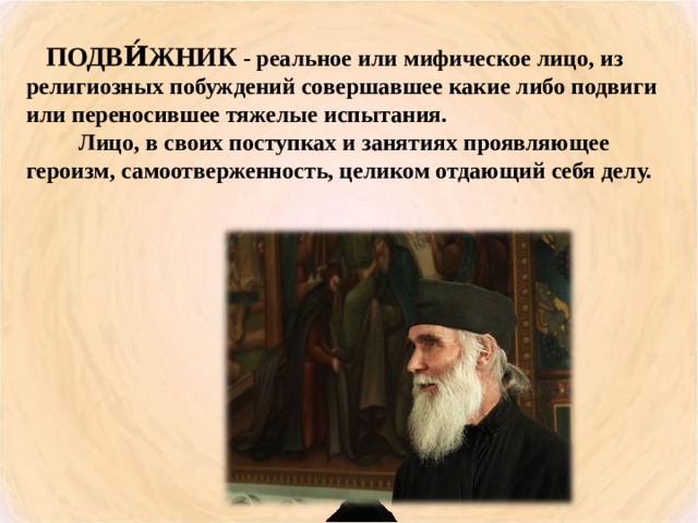  ПОДВИ́ЖНИК - реальное или мифическое лицо, из религиозных побуждений совершавшее какие либо подвиги или переносившее тяжелые испытания.  Лицо, в своих поступках и занятиях проявляющее героизм, самоотверженность, целиком отдающий себя делу. 