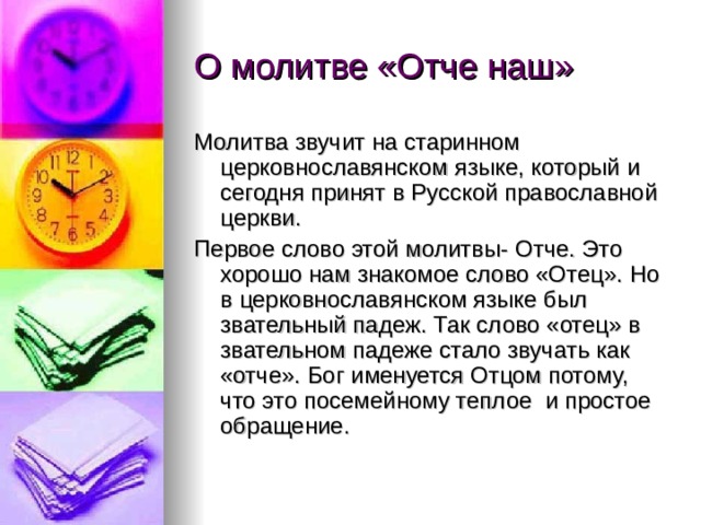О молитве «Отче наш» Молитва звучит на старинном церковнославянском языке, который и сегодня принят в Русской православной церкви. Первое слово этой молитвы- Отче. Это хорошо нам знакомое слово «Отец». Но в церковнославянском языке был звательный падеж. Так слово «отец» в звательном падеже стало звучать как «отче». Бог именуется Отцом потому, что это посемейному теплое и простое обращение. 