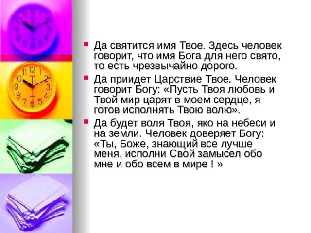 Да святится имя Твое. Здесь человек говорит, что имя Бога для него свято, то есть чрезвычайно дорого. Да приидет Царствие Твое. Человек говорит Богу: «Пусть Твоя любовь и Твой мир царят в моем сердце, я готов исполнять Твою волю». Да будет воля Твоя, яко на небеси и на земли. Человек доверяет Богу: «Ты, Боже, знающий все лучше меня, исполни Свой замысел обо мне и обо всем в мире ! » 