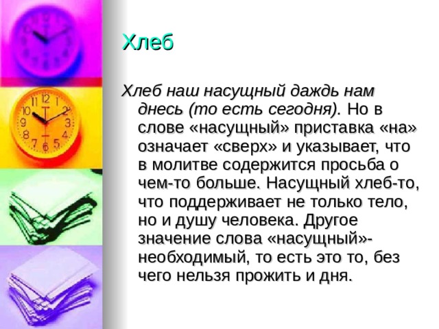Хлеб Хлеб наш насущный даждь нам днесь (то есть сегодня). Но в слове «насущный» приставка «на» означает «сверх» и указывает, что в молитве содержится просьба о чем-то больше. Насущный хлеб-то, что поддерживает не только тело, но и душу человека. Другое значение слова «насущный»-необходимый, то есть это то, без чего нельзя прожить и дня. 