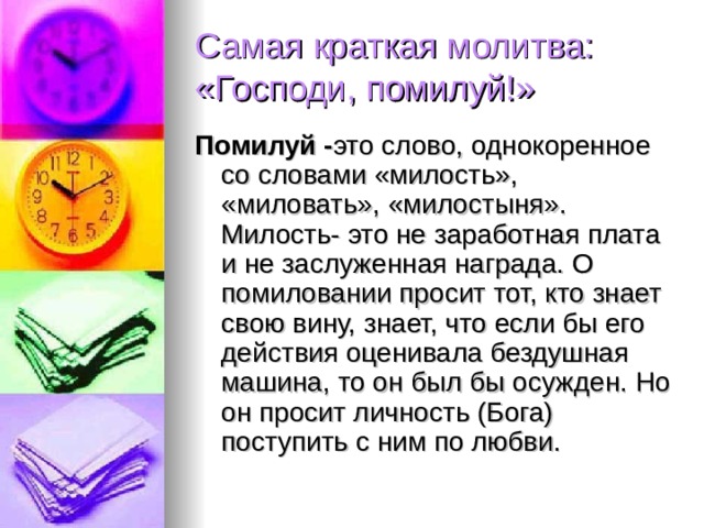 Самая краткая молитва: «Господи, помилуй!» Помилуй - это слово, однокоренное со словами «милость», «миловать», «милостыня». Милость- это не заработная плата и не заслуженная награда. О помиловании просит тот, кто знает свою вину, знает, что если бы его действия оценивала бездушная машина, то он был бы осужден. Но он просит личность (Бога) поступить с ним по любви. 