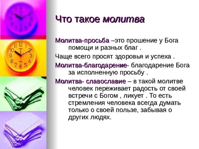 Что такое молитва Молитва-просьба –это прошение у Бога помощи и разных благ . Чаще всего просят здоровья и успеха . Молитва-благодарение - благодарение Бога за исполненную просьбу . Молитва- славославие – в такой молитве человек переживает радость от своей встречи с Богом , ликует . То есть стремления человека всегда думать только о своей пользе, забывая о других людях. 
