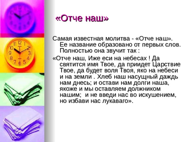  «Отче наш» Самая известная молитва - «Отче наш». Ее название образовано от первых слов. Полностью она звучит так : «Отче наш, Иже еси на небесах ! Да святится имя Твое, да приидет Царствие Твое, да будет воля Твоя, яко на небеси и на земли . Хлеб наш насущный даждь нам днесь; и остави нам долги наша, якоже и мы оставляем должником нашим; и не введи нас во искушением, но избави нас лукаваго». 