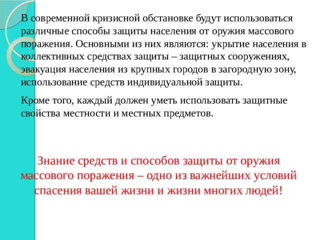 В современной кризисной обстановке будут использоваться различные способы защиты населения от оружия массового поражения. Основными из них являются: укрытие населения в коллективных средствах защиты – защитных сооружениях, эвакуация населения из крупных городов в загородную зону, использование средств индивидуальной защиты. Кроме того, каждый должен уметь использовать защитные свойства местности и местных предметов. Знание средств и способов защиты от оружия массового поражения – одно из важнейших условий спасения вашей жизни и жизни многих людей! 